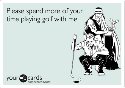 Please spend more of your
time playing golf with me