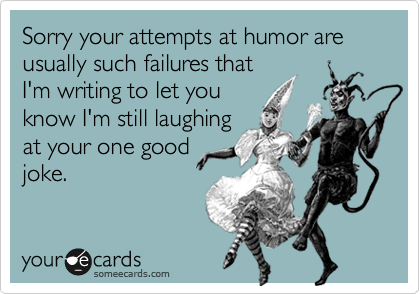 Sorry your attempts at humor are usually such failures thatI'm writing to let youknow I'm still laughingat your one goodjoke.