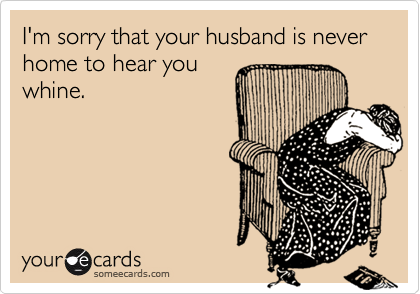I'm sorry that your husband is never  home to hear you
whine.