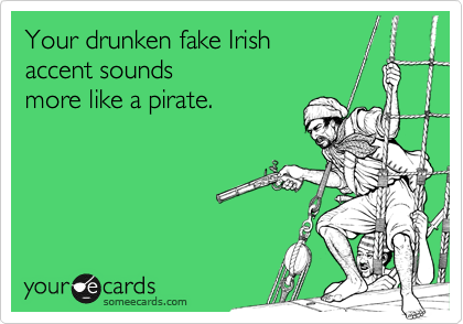Your drunken fake Irish accent soundsmore like a pirate.