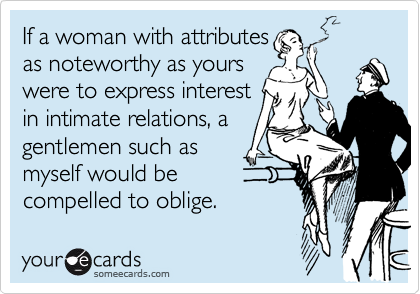 If a woman with attributes
as noteworthy as yours
were to express interest
in intimate relations, a
gentlemen such as
myself would be
compelled to oblige.