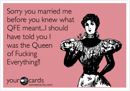 Sorry you married me
before you knew what
QFE meant...I should
have told you I
was the Queen 
of Fucking 
Everything!!