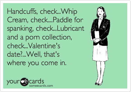 Handcuffs, check...Whip
Cream, check....Paddle for
spanking, check...Lubricant
and a porn collection,
check...Valentine's
date?...Well, that's
where you come in. 