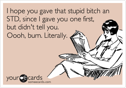 I hope you gave that stupid bitch an STD, since I gave you one first,
but didn't tell you.
Oooh, burn. Literally.