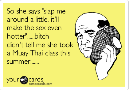 So she says "slap mearound a little, it'llmake the sex evenhotter"......bitchdidn't tell me she tooka Muay Thai class thissummer.......