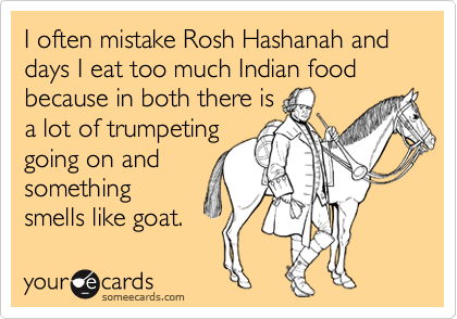 I often mistake Rosh Hashanah and days I eat too much Indian food because in both there is
a lot of trumpeting
going on and
something
smells like goat. 