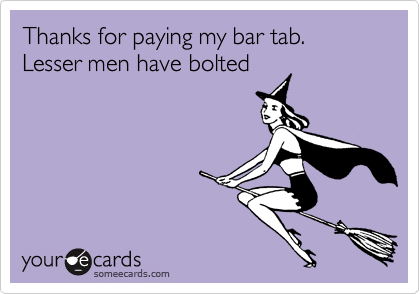 Thanks for paying my bar tab. Lesser men have bolted