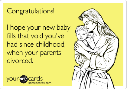 Congratulations!  

I hope your new baby
fills that void you've
had since childhood,
when your parents
divorced.