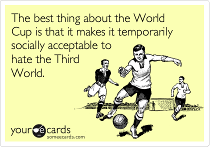 The best thing about the World Cup is that it makes it temporarily socially acceptable to
hate the Third
World.