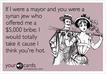 If I were a mayor and you were a syrian jew who
offered me a
%245,000 bribe; I
would totally
take it cause I
think you're hot.