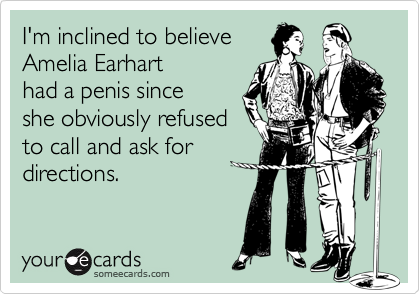 I'm inclined to believe
Amelia Earhart
had a penis since
she obviously refused
to call and ask for
directions.