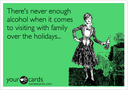 There's never enough
alcohol when it comes
to visiting with family
over the holidays...