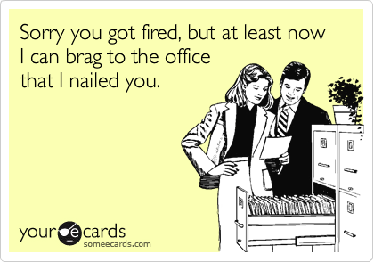 Sorry you got fired, but at least now I can brag to the office
that I nailed you.