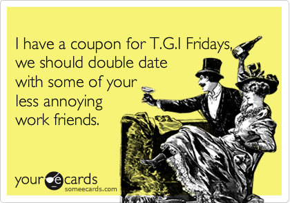 
I have a coupon for T.G.I Fridays,
we should double date
with some of your
less annoying
work friends.
