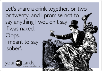 Let's share a drink together, or two or twenty, and I promise not to
say anything I wouldn't say
if was naked.
Oops.
I meant to say
'sober'.