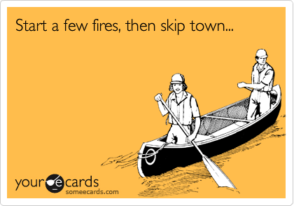 Start a few fires, then skip town...