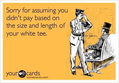Sorry for assuming you
didn't pay based on
the size and length of
your white tee.