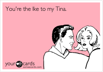 You're the Ike to my Tina.