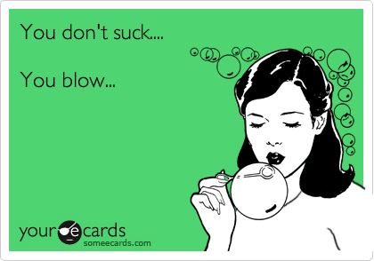 You don't suck....

You blow...