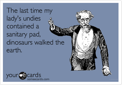 The last time my
lady's undies
contained a
sanitary pad,
dinosaurs walked the
earth.