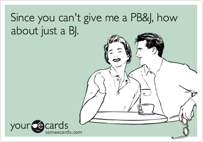 Since you can't give me a PB&J, how about just a BJ.