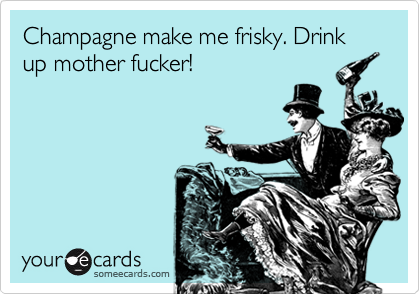 Champagne make me frisky. Drink up mother fucker!