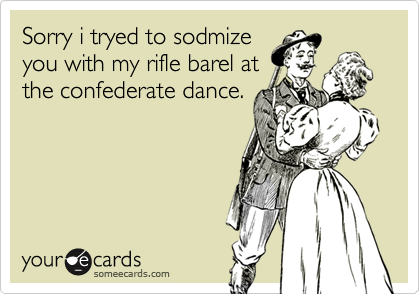 Sorry i tryed to sodmize
you with my rifle barel at
the confederate dance.