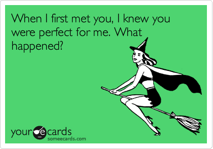 When I first met you, I knew you were perfect for me. What
happened?