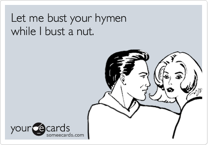 Let me bust your hymen
while I bust a nut.