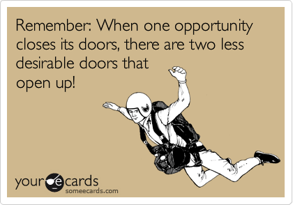 Remember: When one opportunity closes its doors, there are two less desirable doors that
open up!