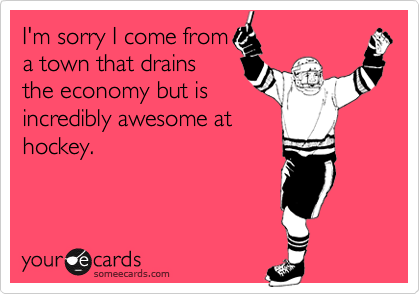 I'm sorry I come from
a town that drains
the economy but is
incredibly awesome at
hockey.