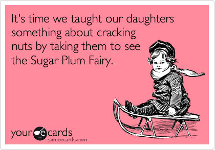 It's time we taught our daughters something about cracking
nuts by taking them to see
the Sugar Plum Fairy.