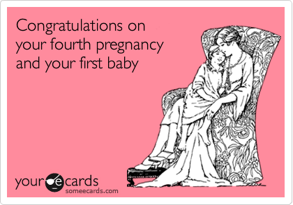 Congratulations on
your fourth pregnancy
and your first baby
 