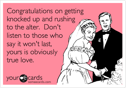 Congratulations on getting
knocked up and rushing
to the alter.  Don't
listen to those who
say it won't last,
yours is obviously
true love.