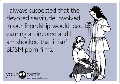 I always suspected that the
devoted servitude involved
in our friendship would lead to
earning an income and I
am shocked that it isn't
BDSM porn films.