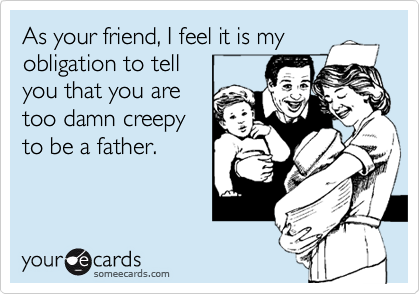 As your friend, I feel it is my
obligation to tell
you that you are
too damn creepy
to be a father. 