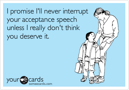I promise I'll never interrupt
your acceptance speech
unless I really don't think
you deserve it.