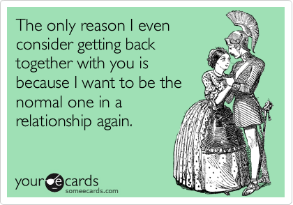 The only reason I evenconsider getting backtogether with you isbecause I want to be thenormal one in arelationship again.