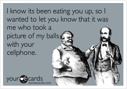 I know its been eating you up, so I wanted to let you know that it was me who took a
picture of my balls
with your
cellphone.