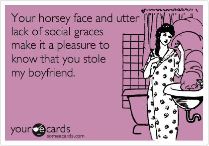 Your horsey face and utter
lack of social graces
make it a pleasure to 
know that you stole 
my boyfriend.