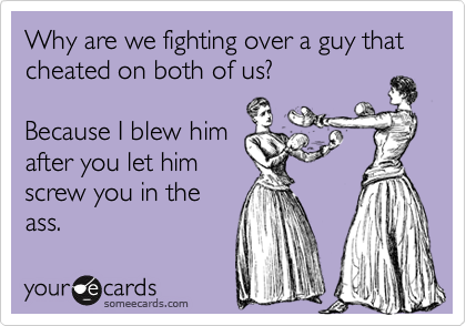 Why are we fighting over a guy that cheated on both of us?

Because I blew him
after you let him
screw you in the
ass.