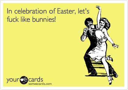 In celebration of Easter, let's
fuck like bunnies!