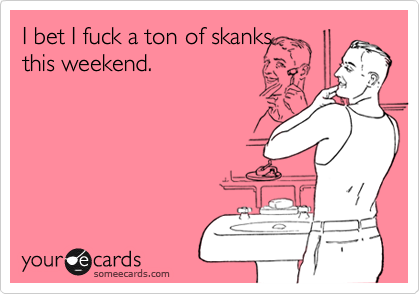 I bet I fuck a ton of skanksthis weekend.