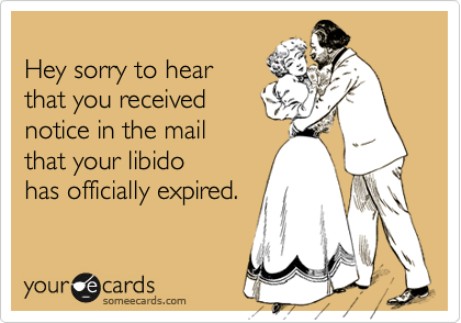 
Hey sorry to hear
that you received
notice in the mail 
that your libido
has officially expired.