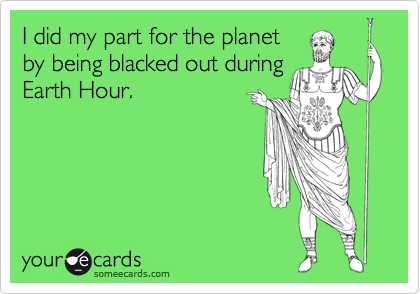 I did my part for the planet
by being blacked out during
Earth Hour.