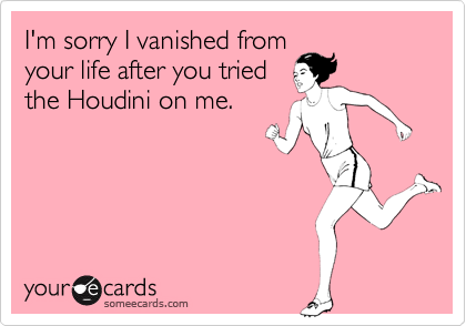 I'm sorry I vanished from
your life after you tried
the Houdini on me.
