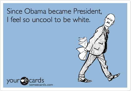 Since Obama became President,
I feel so uncool to be white.