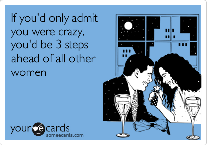 If you'd only admityou were crazy,you'd be 3 stepsahead of all otherwomen