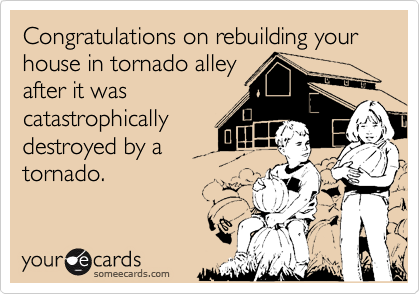 Congratulations on rebuilding your house in tornado alley
after it was
catastrophically
destroyed by a
tornado.