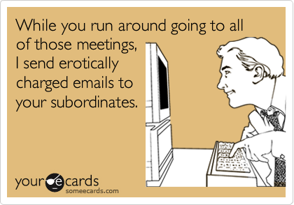 While you run around going to all of those meetings,I send eroticallycharged emails toyour subordinates.